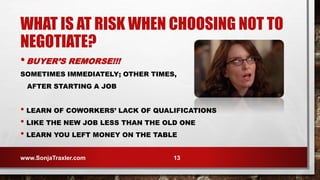 WHAT IS AT RISK WHEN CHOOSING NOT TO
NEGOTIATE?
•BUYER’S REMORSE!!!
SOMETIMES IMMEDIATELY; OTHER TIMES,
AFTER STARTING A JOB
• LEARN OF COWORKERS’ LACK OF QUALIFICATIONS
• LIKE THE NEW JOB LESS THAN THE OLD ONE
• LEARN YOU LEFT MONEY ON THE TABLE
www.SonjaTraxler.com 13
 