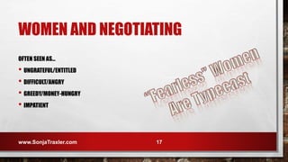 WOMEN AND NEGOTIATING
OFTEN SEEN AS…
• UNGRATEFUL/ENTITLED
• DIFFICULT/ANGRY
• GREEDY/MONEY-HUNGRY
• IMPATIENT
www.SonjaTraxler.com 17
 