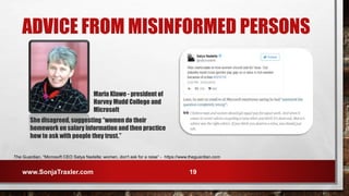 ADVICE FROM MISINFORMED PERSONS
The Guardian, “Microsoft CEO Satya Nadella: women, don't ask for a raise” - https://www.theguardian.com
Maria Klawe - president of
Harvey Mudd College and
Microsoft
www.SonjaTraxler.com 19
She disagreed, suggesting “women do their
homework on salary information and then practice
how to ask with people they trust.”
 