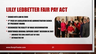 LILLY LEDBETTER FAIR PAY ACT
• SIGNED INTO LAW IN 2009
• 1ST PIECE OF LEGISLATION IN HIS ADMINISTRATION SIGNED
BY PRESIDENT OBAMA
• RECOGNIZED THE REALITY OF WAGE DISCRIMINATION
• OVERTURNED ORIGINAL SUPREME COURT’ DECISION IN 2007
• AMENDED THE CIVIL RIGHTS ACT OF 1964
• RETROACTIVE PAY
www.SonjaTraxler.com 21
 