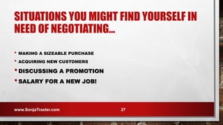 SITUATIONS YOU MIGHT FIND YOURSELF IN
NEED OF NEGOTIATING…
• MAKING A SIZEABLE PURCHASE
• ACQUIRING NEW CUSTOMERS
•DISCUSSING A PROMOTION
•SALARY FOR A NEW JOB!
www.SonjaTraxler.com 27
 
