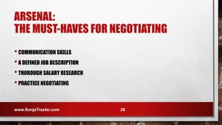 ARSENAL:
THE MUST-HAVES FOR NEGOTIATING
•COMMUNICATION SKILLS
•A DEFINED JOB DESCRIPTION
•THOROUGH SALARY RESEARCH
•PRACTICE NEGOTIATING
www.SonjaTraxler.com 28
 