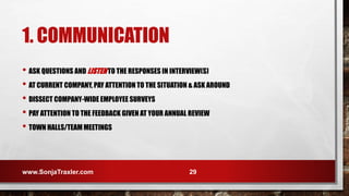 1. COMMUNICATION
• ASK QUESTIONS AND LISTEN TO THE RESPONSES IN INTERVIEW(S)
• AT CURRENT COMPANY, PAY ATTENTION TO THE SITUATION & ASK AROUND
• DISSECT COMPANY-WIDE EMPLOYEE SURVEYS
• PAY ATTENTION TO THE FEEDBACK GIVEN AT YOUR ANNUAL REVIEW
• TOWN HALLS/TEAM MEETINGS
www.SonjaTraxler.com 29
 