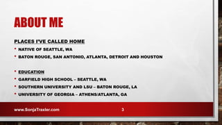 ABOUT ME
PLACES I’VE CALLED HOME
• NATIVE OF SEATTLE, WA
• BATON ROUGE, SAN ANTONIO, ATLANTA, DETROIT AND HOUSTON
• EDUCATION
• GARFIELD HIGH SCHOOL – SEATTLE, WA
• SOUTHERN UNIVERSITY AND LSU – BATON ROUGE, LA
• UNIVERSITY OF GEORGIA – ATHENS/ATLANTA, GA
www.SonjaTraxler.com 3
 