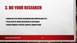 3. DO YOUR RESEARCH
• REVIEW JOB TITLE/DUTIES (GLASSDOOR.COM, MONSTER.COM, ETC.)
• UTILIZE COST OF LIVING CALCULATORS (IF APPLICABLE)
• REVIEW COMPANY’S POLICIES, BENEFITS, CURRENT NEWS
www.SonjaTraxler.com 31
 