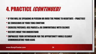 •IF YOU WILL BE SPEAKING IN PERSON OR OVER THE PHONE TO NEGOTIATE – PRACTICE!
•BE CONSCIOUS OF YOUR TONE/EMOTION
•EXERCISE PATIENCE; USE PAUSES & BE COMFORTABLE WITH SILENCE
•RESTATE WHAT YOU UNDERSTAND
•EMPHASIZE YOUR ENTHUSIASM FOR THE OPPORTUNITY WHILE CLEARLY
COMMUNICATING YOUR ASKS
www.SonjaTraxler.com 34
4. PRACTICE (CONTINUED)
 