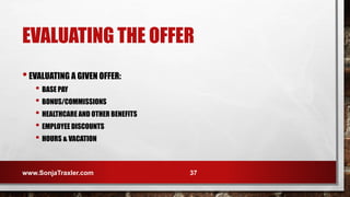 EVALUATING THE OFFER
•EVALUATING A GIVEN OFFER:
• BASE PAY
• BONUS/COMMISSIONS
• HEALTHCARE AND OTHER BENEFITS
• EMPLOYEE DISCOUNTS
• HOURS & VACATION
www.SonjaTraxler.com 37
 