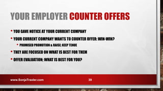 YOUR EMPLOYER COUNTER OFFERS
•YOU GAVE NOTICE AT YOUR CURRENT COMPANY
•YOUR CURRENT COMPANY WANTS TO COUNTER OFFER: WIN-WIN?
• PROMISED PROMOTION & RAISE; KEEP TENUE
•THEY ARE FOCUSED ON WHAT IS BEST FOR THEM
•OFFER EVALUATION; WHAT IS BEST FOR YOU?
www.SonjaTraxler.com 39
 