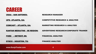 USAA – SAN ANTONIO: RESEARCH MANAGER
UPS– ATLANTA, GA: COMPETITIVE RESEARCH & ANALYSIS
COMCAST – ATLANTA, GA: MARKETING RESEARCH & ANALYSIS
KANTAR MEDIA/TNS – SE REGION: ADVERTISING RESEARCH/CORPORATE TRAINER
FORD – DETROIT, MI: FINANCIAL ANALYSIS
SYSCO – HOUSTON, TX: FINANCE ANALYSIS
CAREER
www.SonjaTraxler.com 4
 