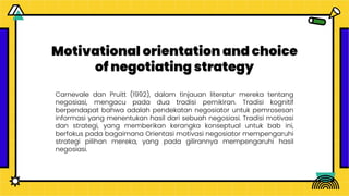 Motivational orientation and choice
of negotiating strategy
Carnevale dan Pruitt (1992), dalam tinjauan literatur mereka tentang
negosiasi, mengacu pada dua tradisi pemikiran. Tradisi kognitif
berpendapat bahwa adalah pendekatan negosiator untuk pemrosesan
informasi yang menentukan hasil dari sebuah negosiasi. Tradisi motivasi
dan strategi, yang memberikan kerangka konseptual untuk bab ini,
berfokus pada bagaimana Orientasi motivasi negosiator mempengaruhi
strategi pilihan mereka, yang pada gilirannya mempengaruhi hasil
negosiasi.
 