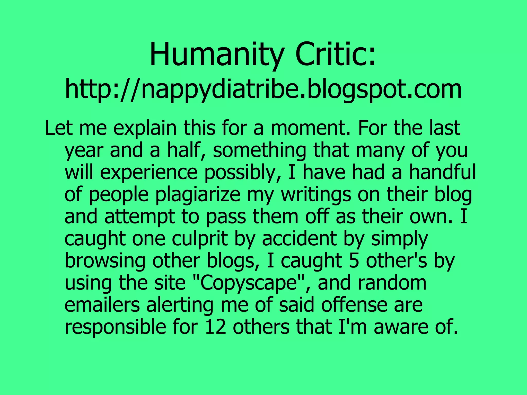Humanity Critic:  http://nappydiatribe.blogspot.com Let me explain this for a moment. For the last year and a half, something that many of you will experience possibly, I have had a handful of people plagiarize my writings on their blog and attempt to pass them off as their own. I caught one culprit by accident by simply browsing other blogs, I caught 5 other's by using the site "Copyscape", and random emailers alerting me of said offense are responsible for 12 others that I'm aware of.  