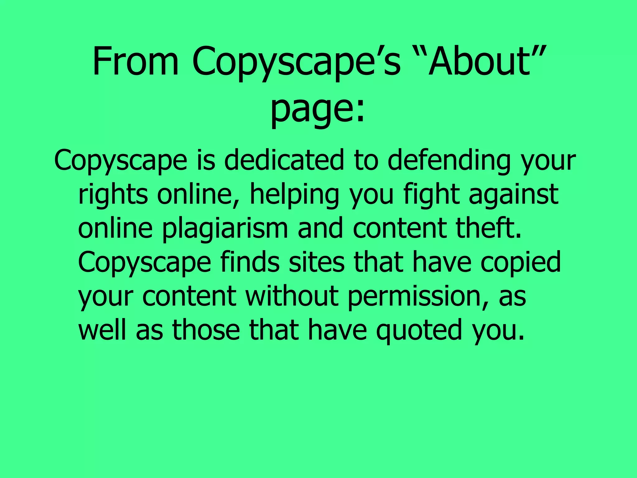 From Copyscape’s “About” page: Copyscape is dedicated to defending your rights online, helping you fight against online plagiarism and content theft. Copyscape finds sites that have copied your content without permission, as well as those that have quoted you. 