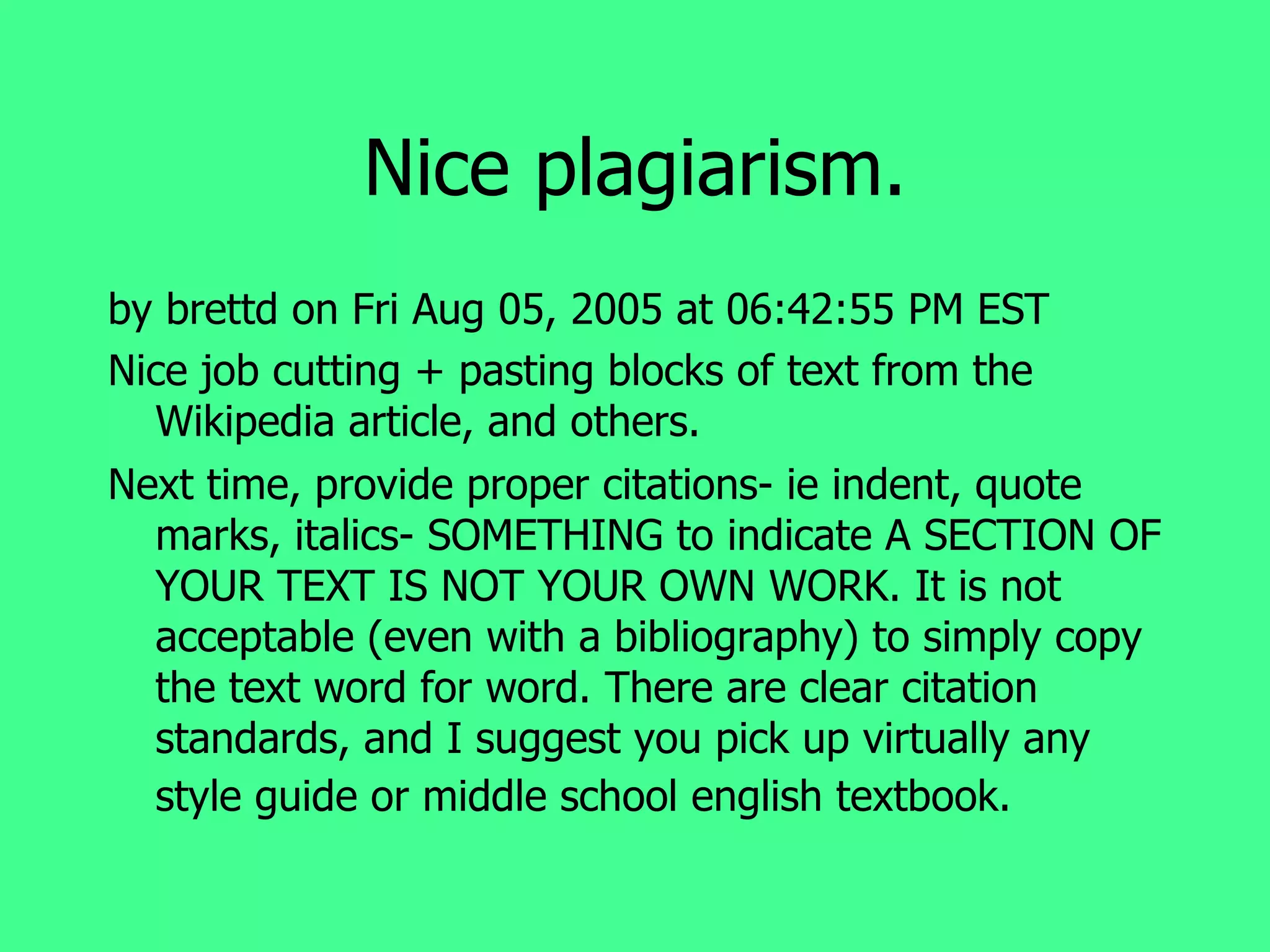 Nice plagiarism. by brettd on Fri Aug 05, 2005 at 06:42:55 PM EST Nice job cutting + pasting blocks of text from the Wikipedia article, and others. Next time, provide proper citations- ie indent, quote marks, italics- SOMETHING to indicate A SECTION OF YOUR TEXT IS NOT YOUR OWN WORK. It is not acceptable (even with a bibliography) to simply copy the text word for word. There are clear citation standards, and I suggest you pick up virtually any style guide or middle school english textbook.   
