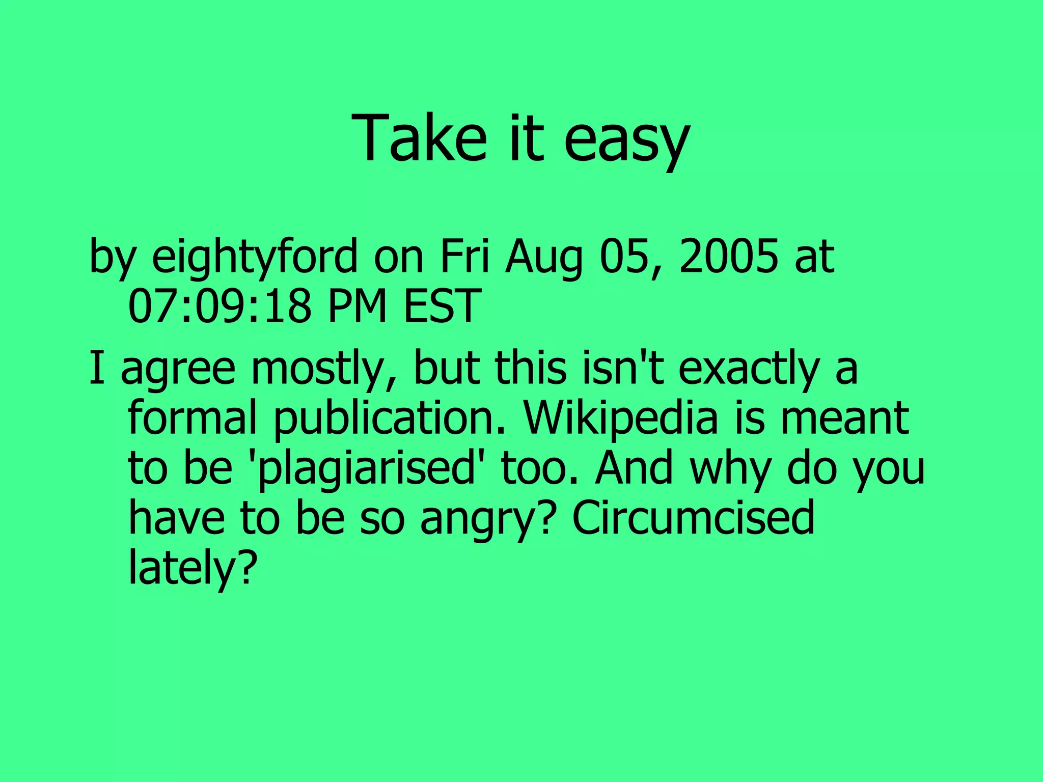 Take it easy by eightyford on Fri Aug 05, 2005 at 07:09:18 PM EST I agree mostly, but this isn't exactly a formal publication. Wikipedia is meant to be 'plagiarised' too. And why do you have to be so angry? Circumcised lately? 