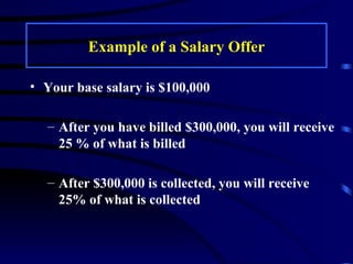 Example of a Salary Offer Your base salary is $100,000 After you have billed $300,000, you will receive 25 % of what is billed After $300,000 is collected, you will receive 25% of what is collected 