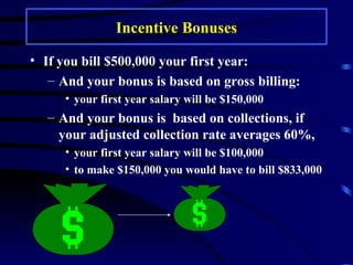 Incentive Bonuses If you bill $500,000 your first year: And your bonus is based on gross billing:  your first year salary will be $150,000 And your bonus is  based on collections, if your adjusted collection rate averages 60%,  your first year salary will be $100,000 to make $150,000 you would have to bill $833,000 