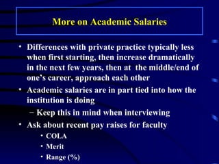 More on Academic Salaries Differences with private practice typically less when first starting, then increase dramatically in the next few years, then at  the middle/end of one’s career, approach each other Academic salaries are in part tied into how the institution is doing Keep this in mind when interviewing Ask about recent pay raises for faculty  COLA Merit Range (%)  