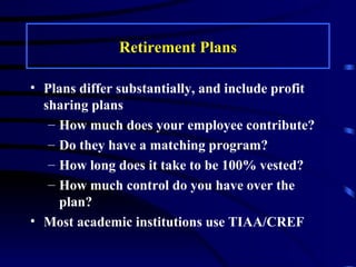 Retirement Plans Plans differ substantially, and include profit sharing plans How much does your employee contribute? Do they have a matching program? How long does it take to be 100% vested? How much control do you have over the plan? Most academic institutions use TIAA/CREF 