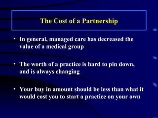 The Cost of a Partnership In general, managed care has decreased the value of a medical group The worth of a practice is hard to pin down, and is always changing Your buy in amount should be less than what it would cost you to start a practice on your own 