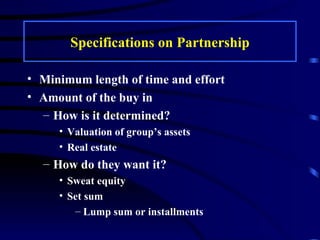 Specifications on Partnership Minimum length of time and effort Amount of the buy in How is it determined? Valuation of group’s assets Real estate How do they want it? Sweat equity Set sum Lump sum or installments 