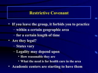 Restrictive Covenant If you leave the group, it forbids you to practice within a certain geographic area for a certain length of time Are they legal? States vary Legality may depend upon  How reasonable they are What the need is for health care in the area Academic centers are starting to have them 
