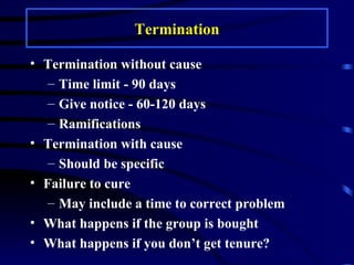 Termination Termination without cause Time limit - 90 days Give notice - 60-120 days Ramifications Termination with cause Should be specific Failure to cure May include a time to correct problem What happens if the group is bought What happens if you don’t get tenure? 