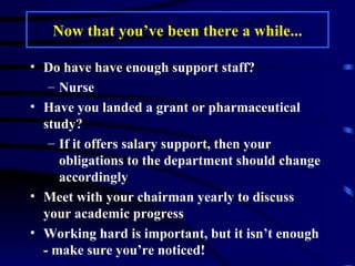 Now that you’ve been there a while... Do have have enough support staff? Nurse Have you landed a grant or pharmaceutical study? If it offers salary support, then your obligations to the department should change accordingly Meet with your chairman yearly to discuss your academic progress  Working hard is important, but it isn’t enough - make sure you’re noticed! 