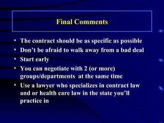 Final Comments The contract should be as specific as possible Don’t be afraid to walk away from a bad deal Start early You can negotiate with 2 (or more) groups/departments  at the same time Use a lawyer who specializes in contract law and or health care law in the state you’ll practice in 