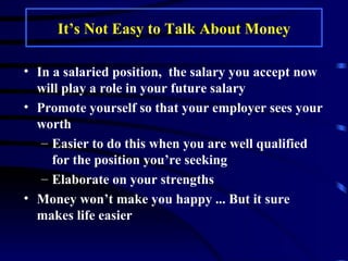 It’s Not Easy to Talk About Money In a salaried position,  the salary you accept now will play a role in your future salary  Promote yourself so that your employer sees your worth Easier to do this when you are well qualified for the position you’re seeking Elaborate on your strengths Money won’t make you happy ... But it sure makes life easier 