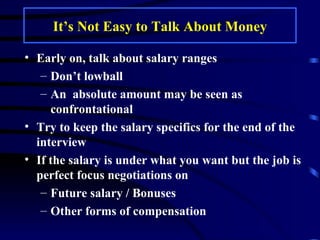It’s Not Easy to Talk About Money Early on, talk about salary ranges  Don’t lowball An  absolute amount may be seen as confrontational Try to keep the salary specifics for the end of the interview If the salary is under what you want but the job is perfect focus negotiations on Future salary / Bonuses Other forms of compensation  