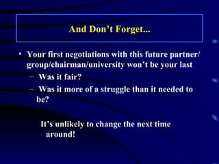 And Don’t Forget... Your first negotiations with this future partner/group/chairman/university won’t be your last Was it fair? Was it more of a struggle than it needed to be? It’s unlikely to change the next time around! 