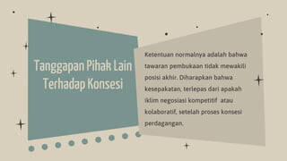 TanggapanPihak Lain
TerhadapKonsesi
Ketentuan normalnya adalah bahwa
tawaran pembukaan tidak mewakili
posisi akhir. Diharapkan bahwa
kesepakatan, terlepas dari apakah
iklim negosiasi kompetitif atau
kolaboratif, setelah proses konsesi
perdagangan.
 