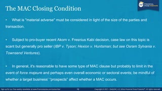 The MAC Closing Condition
• What is "material adverse" must be considered in light of the size of the parties and
transaction.
• Subject to pro-buyer recent Akorn v. Fresnius Kabi decision, case law on this topic is
scant but generally pro seller (IBP v. Tyson; Hexion v. Huntsman; but see Osram Sylvania v.
Townsend Ventures).
• In general, it's reasonable to have some type of MAC clause but probably to limit in the
event of force majeure and perhaps even overall economic or sectoral events; be mindful of
whether a target business’ “prospects” affect whether a MAC occurs.
19
 