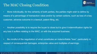 The MAC Closing Condition
• More individually, for the certainty of both parties, the parties might wish to define by
means of a percentage of transaction value and/or by certain actions, such as loss of a key
customer, adverse outcome in a lawsuit, patent filing, etc.
• Another possibility is to require the buyer to close but to give it indemnification rights for
any loss it suffers relating to the MAC, or with the acquired business.
• Be mindful of the negotiation of what constitutes an indemnifiable “loss”; particularly in
respect of consequential damages, enterprise value and multiples of earnings.
20
 