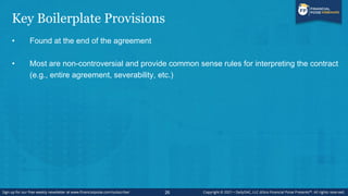Key Boilerplate Provisions
• Found at the end of the agreement
• Most are non-controversial and provide common sense rules for interpreting the contract
(e.g., entire agreement, severability, etc.)
26
 