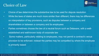 Choice of Law
• Choice of law determines the substantive law to be used for dispute resolution
• While the laws of states are much more similar than different, there may be differences
on interpretation of key provisions, such as disputes between a company and
shareholders or between a company and its employees
• Parties sometimes choose the law of a neutral forum such as Delaware, with a well-
established and well-known body of corporate law
• Some matters, particularly relating to employees, may not permit a contract’s venue
provision to be enforced; instead the parties may be compelled by where the employee
is primarily based
27
 