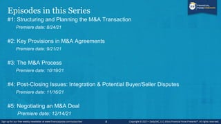 Episodes in this Series
#1: Structuring and Planning the M&A Transaction
Premiere date: 8/24/21
#2: Key Provisions in M&A Agreements
Premiere date: 9/21/21
#3: The M&A Process
Premiere date: 10/19/21
#4: Post-Closing Issues: Integration & Potential Buyer/Seller Disputes
Premiere date: 11/16/21
#5: Negotiating an M&A Deal
Premiere date: 12/14/21
8
 