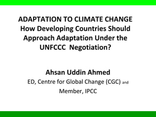 ADAPTATION TO CLIMATE CHANGE
How Developing Countries Should
Approach Adaptation Under the
UNFCCC Negotiation?
Ahsan Uddin Ahmed
ED, Centre for Global Change (CGC) and
Member, IPCC
 