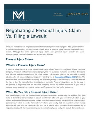 Call for Your
(877) 771-8175Free Consultation
Negotiating a Personal Injury Claim
Vs. Filing a Lawsuit
Were you injured in a Los Angeles accident where another person was negligent? If so, you are entitled
to recover compensation for your injuries through either a personal injury claim or a personal injury
lawsuit. Although the terms “personal injury claim” and “personal injury lawsuit” are used
interchangeably, claims and lawsuits are actually very different.
Personal Injury Claims:
What is a Personal Injury Claim?
A personal injury claim is a formal request made by an injured person to a negligent driver’s insurance
company. The claim notifies the insurance company that you sustained injuries by one of their drivers and
that you are seeking compensation for those injuries. The request goes to the insurance company
adjuster, who will acknowledge your request by sending you a Reservation of Rights (ROR) letter. The
letter indicates that the insurance company will be investigating your personal injury claim but reserves
the right to deny the claim after their investigation is complete. Personal injury claims are the first step in
the process of negotiating with an insurance company and do not involve the courts. If you have a
question about personal injury claims, contact an LA personal injury lawyer for assistance.
When Do You File a Personal Injury Claim?
You should always notify the negligent driver’s insurance company shortly after the accident. But, don’t
make a demand for compensation or accept a settlement offer until you know the full extent of your
injuries and have recovered from those injuries. Until you have recovered, you won’t know how much your
personal injury claim is worth. Personal injury claims are usually filed for short-term minor injuries.
Although you can skip the claims process and file a lawsuit, minor accident victims generally try to
negotiate directly with the insurance company to avoid a lengthy and costly civil lawsuit. Common lawsuit
 