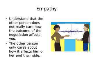 Empathy
• Understand that the
other person does
not really care how
the outcome of the
negotiation affects
you.
• The other person
only cares about
how it affects him or
her and their side.
 