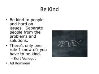 Be Kind
• Be kind to people
and hard on
issues. Separate
people from the
problems and
solutions.
• There’s only one
rule I know of: you
have to be kind.
– Kurt Vonegut
• Ad Hominem
 