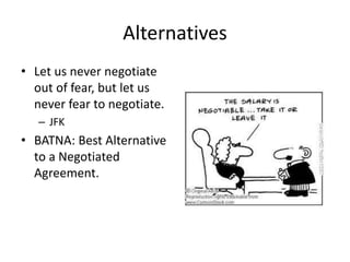 Alternatives
• Let us never negotiate
out of fear, but let us
never fear to negotiate.
– JFK
• BATNA: Best Alternative
to a Negotiated
Agreement.
 