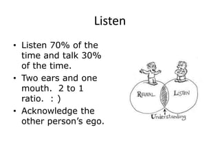 Listen
• Listen 70% of the
time and talk 30%
of the time.
• Two ears and one
mouth. 2 to 1
ratio. : )
• Acknowledge the
other person’s ego.
 