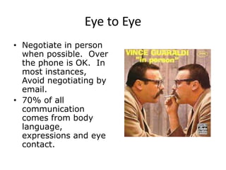 Eye to Eye
• Negotiate in person
when possible. Over
the phone is OK. In
most instances,
Avoid negotiating by
email.
• 70% of all
communication
comes from body
language,
expressions and eye
contact.
 