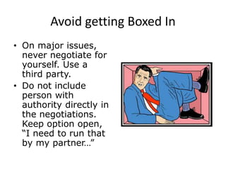 Avoid getting Boxed In
• On major issues,
never negotiate for
yourself. Use a
third party.
• Do not include
person with
authority directly in
the negotiations.
Keep option open,
“I need to run that
by my partner…”
 