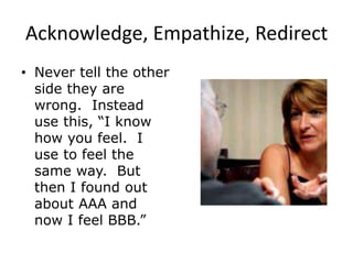 Acknowledge, Empathize, Redirect
• Never tell the other
side they are
wrong. Instead
use this, “I know
how you feel. I
use to feel the
same way. But
then I found out
about AAA and
now I feel BBB.”
 