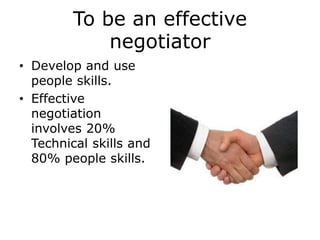 To be an effective
negotiator
• Develop and use
people skills.
• Effective
negotiation
involves 20%
Technical skills and
80% people skills.
 