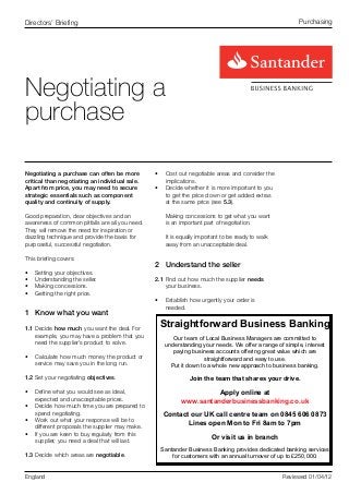 Directors’ Briefing                                                                                     Purchasing




Negotiating a
purchase

Negotiating a purchase can often be more         •	 Cost out negotiable areas and consider the
critical than negotiating an individual sale.       implications.
Apart from price, you may need to secure         •	 Decide whether it is more important to you
strategic essentials such as component              to get the price down or get added extras
quality and continuity of supply.                   at the same price (see 5.3).

Good preparation, clear objectives and an           Making concessions to get what you want
awareness of common pitfalls are all you need.      is an important part of negotiation.
They will remove the need for inspiration or
dazzling technique and provide the basis for        It is equally important to be ready to walk
purposeful, successful negotiation.                 away from an unacceptable deal.

This briefing covers:
                                                 2	 Understand the seller
•	   Setting your objectives.
•	   Understanding the seller.                   2.1	Find out how much the supplier needs
•	   Making concessions.                             your business.
•	   Getting the right price.
                                                 •	 Establish how urgently your order is
                                                    needed.
1	 Know what you want

1.1	Decide how much you want the deal. For
                                                  Straightforward Business Banking
    example, you may have a problem that you           Our team of Local Business Managers are committed to
    need the supplier’s product to solve.           understanding your needs. We offer a range of simple, interest
                                                       paying business accounts offering great value which are
•	 Calculate how much money the product or                         straightforward and easy to use.
   service may save you in the long run.              Put it down to a whole new approach to business banking.

1.2	Set your negotiating objectives.                          Join the team that shares your drive.

•	 Define what you would see as ideal,                               Apply online at
   expected and unacceptable prices.                       www.santanderbusinessbanking.co.uk
•	 Decide how much time you are prepared to
   spend negotiating.                               Contact our UK call centre team on 0845 606 0873
•	 Work out what your response will be to
                                                           Lines open Mon to Fri 8am to 7pm
   different proposals the supplier may make.
•	 If you are keen to buy regularly from this                          Or visit us in branch
   supplier, you need a deal that will last.
                                                   Santander Business Banking provides dedicated banking services
1.3	Decide which areas are negotiable.                 for customers with an annual turnover of up to £250,000.


England                                                                                           Reviewed 01/04/12
 