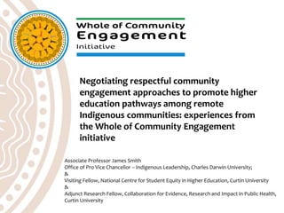 Associate Professor James Smith
Office of Pro Vice Chancellor – Indigenous Leadership, Charles Darwin University;
&
Visiting Fellow, National Centre for Student Equity in Higher Education, Curtin University
&
Adjunct Research Fellow, Collaboration for Evidence, Research and Impact in Public Health,
Curtin University
Negotiating respectful community
engagement approaches to promote higher
education pathways among remote
Indigenous communities: experiences from
the Whole of Community Engagement
initiative
 