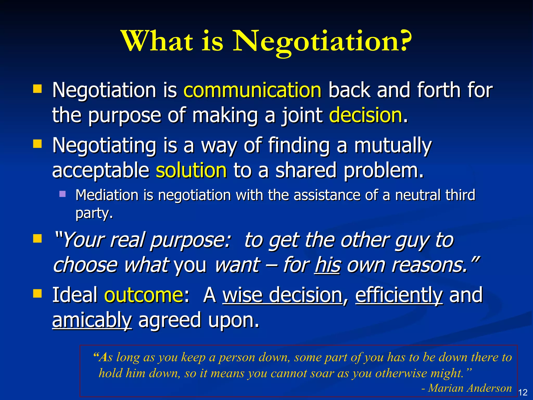 What is Negotiation? Negotiation is  communication  back and forth for the purpose of making a joint  decision . Negotiating is a way of finding a mutually acceptable  solution  to a shared problem. Mediation is negotiation with the assistance of a neutral third party. “ Your real purpose:  to get the other guy to choose what  you  want – for  his  own reasons.” Ideal  outcome :  A  wise decision ,  efficiently  and  amicably  agreed upon. “ A s long as you keep a person down, some part of you has to be down there to hold him down, so it means you cannot soar as you otherwise might.”  - Marian Anderson 